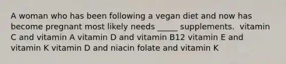 A woman who has been following a vegan diet and now has become pregnant most likely needs _____ supplements.​ ​ vitamin C and vitamin A ​vitamin D and vitamin B12 ​vitamin E and vitamin K vitamin D and niacin​ ​folate and vitamin K