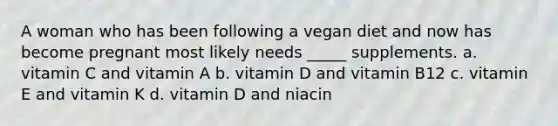 A woman who has been following a vegan diet and now has become pregnant most likely needs _____ supplements. a. vitamin C and vitamin A b. vitamin D and vitamin B12 c. vitamin E and vitamin K d. vitamin D and niacin