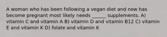 A woman who has been following a vegan diet and now has become pregnant most likely needs ______ supplements. A) vitamin C and vitamin A B) vitamin D and vitamin B12 C) vitamin E and vitamin K D) folate and vitamin K