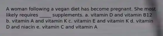 A woman following a vegan diet has become pregnant. She most likely requires _____ supplements. a. vitamin D and vitamin B12 b. vitamin A and vitamin K c. vitamin E and vitamin K d. vitamin D and niacin e. vitamin C and vitamin A