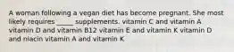 A woman following a vegan diet has become pregnant. She most likely requires _____ supplements. vitamin C and vitamin A vitamin D and vitamin B12 vitamin E and vitamin K vitamin D and niacin vitamin A and vitamin K