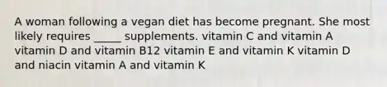 A woman following a vegan diet has become pregnant. She most likely requires _____ supplements. vitamin C and vitamin A vitamin D and vitamin B12 vitamin E and vitamin K vitamin D and niacin vitamin A and vitamin K