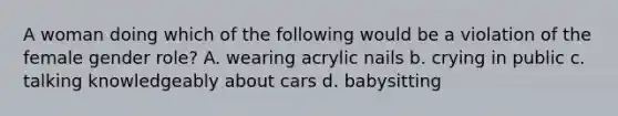 A woman doing which of the following would be a violation of the female gender role? A. wearing acrylic nails b. crying in public c. talking knowledgeably about cars d. babysitting