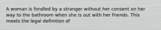 A woman is fondled by a stranger without her consent on her way to the bathroom when she is out with her friends. This meets the legal definition of