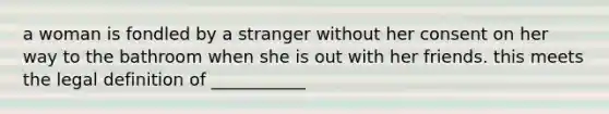 a woman is fondled by a stranger without her consent on her way to the bathroom when she is out with her friends. this meets the legal definition of ___________