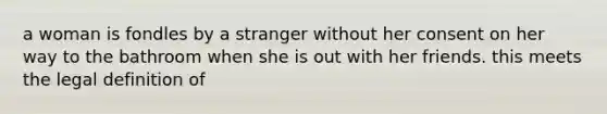 a woman is fondles by a stranger without her consent on her way to the bathroom when she is out with her friends. this meets the legal definition of