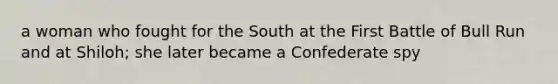 a woman who fought for the South at the First Battle of Bull Run and at Shiloh; she later became a Confederate spy