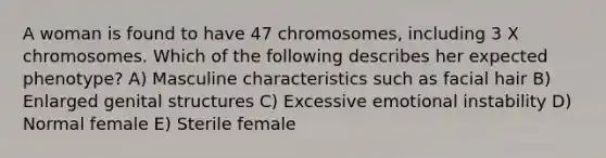 A woman is found to have 47 chromosomes, including 3 X chromosomes. Which of the following describes her expected phenotype? A) Masculine characteristics such as facial hair B) Enlarged genital structures C) Excessive emotional instability D) Normal female E) Sterile female