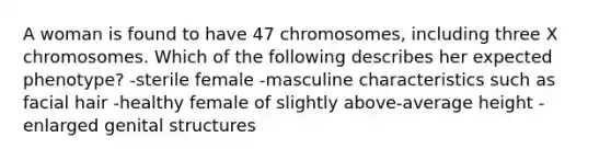 A woman is found to have 47 chromosomes, including three X chromosomes. Which of the following describes her expected phenotype? -sterile female -masculine characteristics such as facial hair -healthy female of slightly above-average height -enlarged genital structures