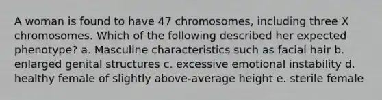 A woman is found to have 47 chromosomes, including three X chromosomes. Which of the following described her expected phenotype? a. Masculine characteristics such as facial hair b. enlarged genital structures c. excessive emotional instability d. healthy female of slightly above-average height e. sterile female