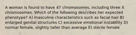 A woman is found to have 47 chromosomes, including three X chromosomes. Which of the following describes her expected phenotype? A) masculine characteristics such as facial hair B) enlarged genital structures C) excessive emotional instability D) normal female, slightly taller than average E) sterile female