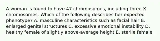 A woman is found to have 47 chromosomes, including three X chromosomes. Which of the following describes her expected phenotype? A. masculine characteristics such as facial hair B. enlarged genital structures C. excessive emotional instability D. healthy female of slightly above-average height E. sterile female