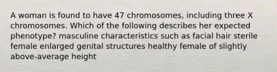 A woman is found to have 47 chromosomes, including three X chromosomes. Which of the following describes her expected phenotype? masculine characteristics such as facial hair sterile female enlarged genital structures healthy female of slightly above-average height