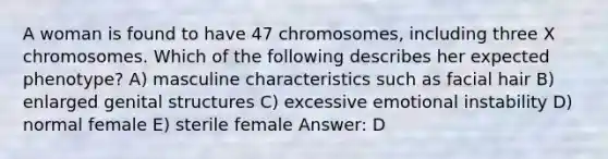 A woman is found to have 47 chromosomes, including three X chromosomes. Which of the following describes her expected phenotype? A) masculine characteristics such as facial hair B) enlarged genital structures C) excessive emotional instability D) normal female E) sterile female Answer: D