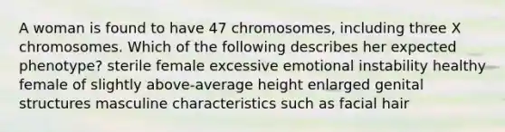 A woman is found to have 47 chromosomes, including three X chromosomes. Which of the following describes her expected phenotype? sterile female excessive emotional instability healthy female of slightly above-average height enlarged genital structures masculine characteristics such as facial hair