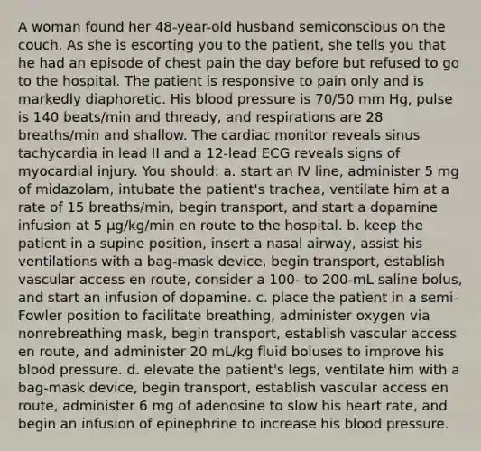 A woman found her 48-year-old husband semiconscious on the couch. As she is escorting you to the patient, she tells you that he had an episode of chest pain the day before but refused to go to the hospital. The patient is responsive to pain only and is markedly diaphoretic. His <a href='https://www.questionai.com/knowledge/kD0HacyPBr-blood-pressure' class='anchor-knowledge'>blood pressure</a> is 70/50 mm Hg, pulse is 140 beats/min and thready, and respirations are 28 breaths/min and shallow. The cardiac monitor reveals sinus tachycardia in lead II and a 12-lead ECG reveals signs of myocardial injury. You should: a. start an IV line, administer 5 mg of midazolam, intubate the patient's trachea, ventilate him at a rate of 15 breaths/min, begin transport, and start a dopamine infusion at 5 µg/kg/min en route to the hospital. b. keep the patient in a supine position, insert a nasal airway, assist his ventilations with a bag-mask device, begin transport, establish vascular access en route, consider a 100- to 200-mL saline bolus, and start an infusion of dopamine. c. place the patient in a semi-Fowler position to facilitate breathing, administer oxygen via nonrebreathing mask, begin transport, establish vascular access en route, and administer 20 mL/kg fluid boluses to improve his blood pressure. d. elevate the patient's legs, ventilate him with a bag-mask device, begin transport, establish vascular access en route, administer 6 mg of adenosine to slow his heart rate, and begin an infusion of epinephrine to increase his blood pressure.