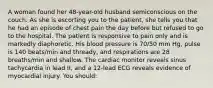 A woman found her 48-year-old husband semiconscious on the couch. As she is escorting you to the patient, she tells you that he had an episode of chest pain the day before but refused to go to the hospital. The patient is responsive to pain only and is markedly diaphoretic. His blood pressure is 70/50 mm Hg, pulse is 140 beats/min and thready, and respirations are 28 breaths/min and shallow. The cardiac monitor reveals sinus tachycardia in lead II, and a 12-lead ECG reveals evidence of myocardial injury. You should: