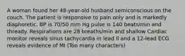 A woman found her 48-year-old husband semiconscious on the couch. The patient is responsive to pain only and is markedly diaphoretic. BP is 70/50 mm Hg pulse is 140 beats/min and thready. Respirations are 28 breaths/min and shallow Cardiac monitor reveals sinus tachycardia in lead Il and a 12-lead ECG reveals evidence of MI (Too many characters)