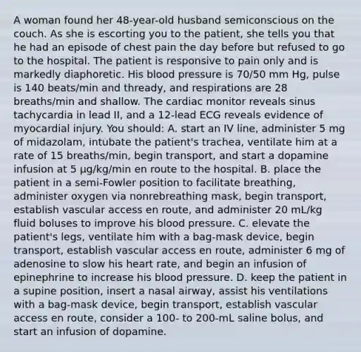 A woman found her 48-year-old husband semiconscious on the couch. As she is escorting you to the patient, she tells you that he had an episode of chest pain the day before but refused to go to the hospital. The patient is responsive to pain only and is markedly diaphoretic. His blood pressure is 70/50 mm Hg, pulse is 140 beats/min and thready, and respirations are 28 breaths/min and shallow. The cardiac monitor reveals sinus tachycardia in lead II, and a 12-lead ECG reveals evidence of myocardial injury. You should: A. start an IV line, administer 5 mg of midazolam, intubate the patient's trachea, ventilate him at a rate of 15 breaths/min, begin transport, and start a dopamine infusion at 5 µg/kg/min en route to the hospital. B. place the patient in a semi-Fowler position to facilitate breathing, administer oxygen via nonrebreathing mask, begin transport, establish vascular access en route, and administer 20 mL/kg fluid boluses to improve his blood pressure. C. elevate the patient's legs, ventilate him with a bag-mask device, begin transport, establish vascular access en route, administer 6 mg of adenosine to slow his heart rate, and begin an infusion of epinephrine to increase his blood pressure. D. keep the patient in a supine position, insert a nasal airway, assist his ventilations with a bag-mask device, begin transport, establish vascular access en route, consider a 100- to 200-mL saline bolus, and start an infusion of dopamine.