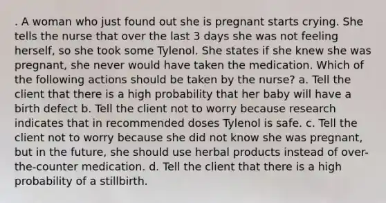 . A woman who just found out she is pregnant starts crying. She tells the nurse that over the last 3 days she was not feeling herself, so she took some Tylenol. She states if she knew she was pregnant, she never would have taken the medication. Which of the following actions should be taken by the nurse? a. Tell the client that there is a high probability that her baby will have a birth defect b. Tell the client not to worry because research indicates that in recommended doses Tylenol is safe. c. Tell the client not to worry because she did not know she was pregnant, but in the future, she should use herbal products instead of over-the-counter medication. d. Tell the client that there is a high probability of a stillbirth.