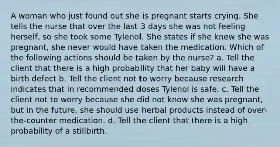 A woman who just found out she is pregnant starts crying. She tells the nurse that over the last 3 days she was not feeling herself, so she took some Tylenol. She states if she knew she was pregnant, she never would have taken the medication. Which of the following actions should be taken by the nurse? a. Tell the client that there is a high probability that her baby will have a birth defect b. Tell the client not to worry because research indicates that in recommended doses Tylenol is safe. c. Tell the client not to worry because she did not know she was pregnant, but in the future, she should use herbal products instead of over-the-counter medication. d. Tell the client that there is a high probability of a stillbirth.