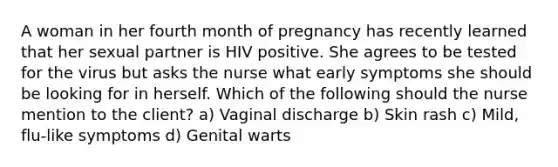 A woman in her fourth month of pregnancy has recently learned that her sexual partner is HIV positive. She agrees to be tested for the virus but asks the nurse what early symptoms she should be looking for in herself. Which of the following should the nurse mention to the client? a) Vaginal discharge b) Skin rash c) Mild, flu-like symptoms d) Genital warts