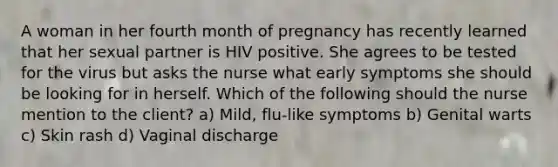 A woman in her fourth month of pregnancy has recently learned that her sexual partner is HIV positive. She agrees to be tested for the virus but asks the nurse what early symptoms she should be looking for in herself. Which of the following should the nurse mention to the client? a) Mild, flu-like symptoms b) Genital warts c) Skin rash d) Vaginal discharge