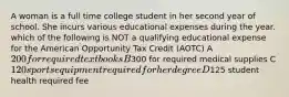 A woman is a full time college student in her second year of school. She incurs various educational expenses during the year. which of the following is NOT a qualifying educational expense for the American Opportunity Tax Credit (AOTC) A 200 for required textbooks B300 for required medical supplies C 120 sports equipment required for her degree D125 student health required fee