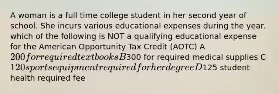 A woman is a full time college student in her second year of school. She incurs various educational expenses during the year. which of the following is NOT a qualifying educational expense for the American Opportunity Tax Credit (AOTC) A 200 for required textbooks B300 for required medical supplies C 120 sports equipment required for her degree D125 student health required fee