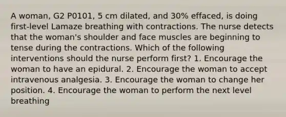 A woman, G2 P0101, 5 cm dilated, and 30% effaced, is doing first-level Lamaze breathing with contractions. The nurse detects that the woman's shoulder and face muscles are beginning to tense during the contractions. Which of the following interventions should the nurse perform first? 1. Encourage the woman to have an epidural. 2. Encourage the woman to accept intravenous analgesia. 3. Encourage the woman to change her position. 4. Encourage the woman to perform the next level breathing