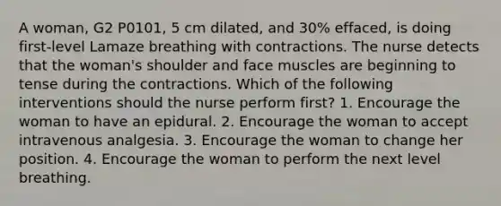 A woman, G2 P0101, 5 cm dilated, and 30% effaced, is doing first-level Lamaze breathing with contractions. The nurse detects that the woman's shoulder and face muscles are beginning to tense during the contractions. Which of the following interventions should the nurse perform first? 1. Encourage the woman to have an epidural. 2. Encourage the woman to accept intravenous analgesia. 3. Encourage the woman to change her position. 4. Encourage the woman to perform the next level breathing.