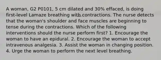 A woman, G2 P0101, 5 cm dilated and 30% effaced, is doing first-level Lamaze breathing with contractions. The nurse detects that the woman's shoulder and face muscles are beginning to tense during the contractions. Which of the following interventions should the nurse perform first? 1. Encourage the woman to have an epidural. 2. Encourage the woman to accept intravenous analgesia. 3. Assist the woman in changing position. 4. Urge the woman to perform the next level breathing.