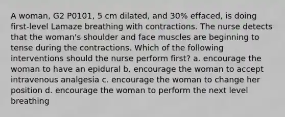 A woman, G2 P0101, 5 cm dilated, and 30% effaced, is doing first-level Lamaze breathing with contractions. The nurse detects that the woman's shoulder and face muscles are beginning to tense during the contractions. Which of the following interventions should the nurse perform first? a. encourage the woman to have an epidural b. encourage the woman to accept intravenous analgesia c. encourage the woman to change her position d. encourage the woman to perform the next level breathing