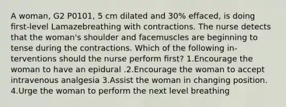 A woman, G2 P0101, 5 cm dilated and 30% effaced, is doing ﬁrst-level Lamazebreathing with contractions. The nurse detects that the woman's shoulder and facemuscles are beginning to tense during the contractions. Which of the following in-terventions should the nurse perform ﬁrst? 1.Encourage the woman to have an epidural .2.Encourage the woman to accept intravenous analgesia 3.Assist the woman in changing position. 4.Urge the woman to perform the next level breathing