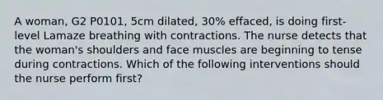 A woman, G2 P0101, 5cm dilated, 30% effaced, is doing first-level Lamaze breathing with contractions. The nurse detects that the woman's shoulders and face muscles are beginning to tense during contractions. Which of the following interventions should the nurse perform first?