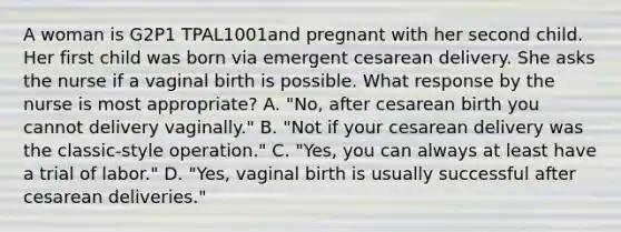 A woman is G2P1 TPAL1001and pregnant with her second child. Her first child was born via emergent cesarean delivery. She asks the nurse if a vaginal birth is possible. What response by the nurse is most appropriate? A. "No, after cesarean birth you cannot delivery vaginally." B. "Not if your cesarean delivery was the classic-style operation." C. "Yes, you can always at least have a trial of labor." D. "Yes, vaginal birth is usually successful after cesarean deliveries."