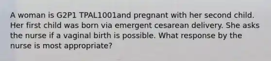 A woman is G2P1 TPAL1001and pregnant with her second child. Her first child was born via emergent cesarean delivery. She asks the nurse if a vaginal birth is possible. What response by the nurse is most appropriate?