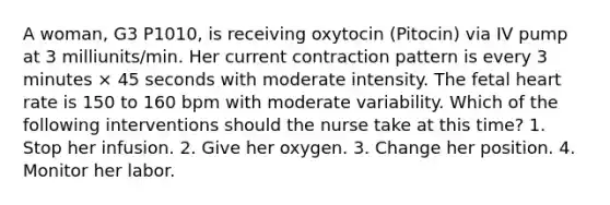 A woman, G3 P1010, is receiving oxytocin (Pitocin) via IV pump at 3 milliunits/min. Her current contraction pattern is every 3 minutes × 45 seconds with moderate intensity. The fetal heart rate is 150 to 160 bpm with moderate variability. Which of the following interventions should the nurse take at this time? 1. Stop her infusion. 2. Give her oxygen. 3. Change her position. 4. Monitor her labor.