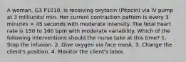 A woman, G3 P1010, is receiving oxytocin (Pitocin) via IV pump at 3 milliunits/ min. Her current contraction pattern is every 3 minutes × 45 seconds with moderate intensity. The fetal heart rate is 150 to 160 bpm with moderate variability. Which of the following interventions should the nurse take at this time? 1. Stop the infusion. 2. Give oxygen via face mask. 3. Change the client's position. 4. Monitor the client's labor.