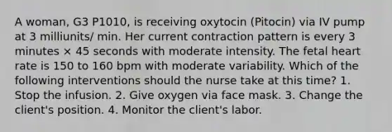 A woman, G3 P1010, is receiving oxytocin (Pitocin) via IV pump at 3 milliunits/ min. Her current contraction pattern is every 3 minutes × 45 seconds with moderate intensity. The fetal heart rate is 150 to 160 bpm with moderate variability. Which of the following interventions should the nurse take at this time? 1. Stop the infusion. 2. Give oxygen via face mask. 3. Change the client's position. 4. Monitor the client's labor.