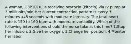 A woman, G3P1010, is receiving oxytocin (Pitocin) via IV pump at 3 milliunits/min.Her current contraction pattern is every 3 minutes x45 seconds with moderate intensity. The fetal heart rate is 150 to 160 bpm with moderate variability. Which of the following interventions should the nurse take at this time? 1.Stop her infusion. 2.Give her oxygen. 3.Change her position. 4.Monitor her labor.