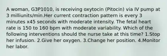 A woman, G3P1010, is receiving oxytocin (Pitocin) via IV pump at 3 milliunits/min.Her current contraction pattern is every 3 minutes x45 seconds with moderate intensity. The fetal heart rate is 150 to 160 bpm with moderate variability. Which of the following interventions should the nurse take at this time? 1.Stop her infusion. 2.Give her oxygen. 3.Change her position. 4.Monitor her labor.