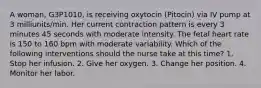 A woman, G3P1010, is receiving oxytocin (Pitocin) via IV pump at 3 milliunits/min. Her current contraction pattern is every 3 minutes 45 seconds with moderate intensity. The fetal heart rate is 150 to 160 bpm with moderate variability. Which of the following interventions should the nurse take at this time? 1. Stop her infusion. 2. Give her oxygen. 3. Change her position. 4. Monitor her labor.