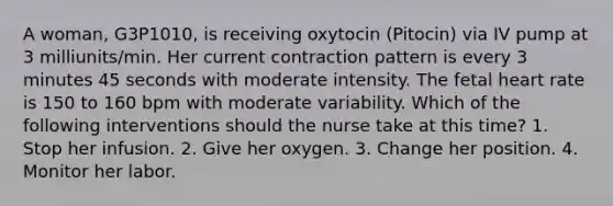 A woman, G3P1010, is receiving oxytocin (Pitocin) via IV pump at 3 milliunits/min. Her current contraction pattern is every 3 minutes 45 seconds with moderate intensity. The fetal heart rate is 150 to 160 bpm with moderate variability. Which of the following interventions should the nurse take at this time? 1. Stop her infusion. 2. Give her oxygen. 3. Change her position. 4. Monitor her labor.