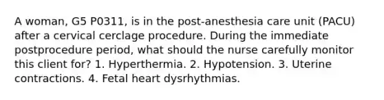 A woman, G5 P0311, is in the post-anesthesia care unit (PACU) after a cervical cerclage procedure. During the immediate postprocedure period, what should the nurse carefully monitor this client for? 1. Hyperthermia. 2. Hypotension. 3. Uterine contractions. 4. Fetal heart dysrhythmias.