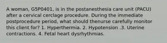 A woman, G5P0401, is in the postanesthesia care unit (PACU) after a cervical cerclage procedure. During the immediate postprocedure period, what should thenurse carefully monitor this client for? 1. Hyperthermia. 2. Hypotension .3. Uterine contractions. 4. Fetal heart dysrhythmias.