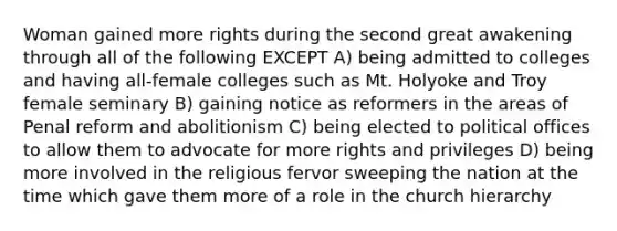 Woman gained more rights during the second great awakening through all of the following EXCEPT A) being admitted to colleges and having all-female colleges such as Mt. Holyoke and Troy female seminary B) gaining notice as reformers in the areas of Penal reform and abolitionism C) being elected to political offices to allow them to advocate for more rights and privileges D) being more involved in the religious fervor sweeping the nation at the time which gave them more of a role in the church hierarchy