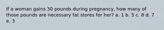 If a woman gains 30 pounds during pregnancy, how many of those pounds are necessary fat stores for her? a. 1 b. 5 c. 8 d. 7 e. 3