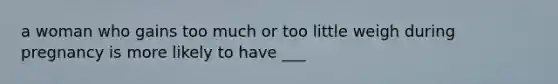 a woman who gains too much or too little weigh during pregnancy is more likely to have ___