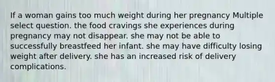 If a woman gains too much weight during her pregnancy Multiple select question. the food cravings she experiences during pregnancy may not disappear. she may not be able to successfully breastfeed her infant. she may have difficulty losing weight after delivery. she has an increased risk of delivery complications.